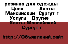 резинка для одежды › Цена ­ 500 - Ханты-Мансийский, Сургут г. Услуги » Другие   . Ханты-Мансийский,Сургут г.